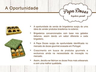 A Oportunidade

• 

A oportunidade de venda de brigadeiros surgiu de uma
ideia de vender produtos brasileiros no exterior.

• 

Brigadeiros convencionados com base nos gelados
italianos, assim dando um sabor diferente a cada
brigadeiro.

• 

A Pepa Doces surgiu da oportunidade identificada no
mercado de doces gourmet evasada em Portugal.

• 

Crescimento em busca de produtos gourmets e
exclusivos ainda na necessidade de inovação no
mercado.

• 

Assim, decidiu-se fabricar os doces finos mais artesanais
e com uma melhor qualidade.

 