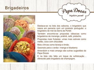 Brigadeiros

• 
• 
• 
• 
• 
• 
• 

Destaca-se na lista dos sabores, o brigadeiro que
nasce em parceria com um produtor português: o
brigadeiro de mel da Serra de Portel.
Também encontra-se propostas clássicas como
brigadeiros de morango, pralinê, café, pistacho.
Propostas mais frutadas: umas mais estivais como
melão, coco com chocolate
Mais cítricas como laranja e limão.
Sazonais para o verão– manga e blueberry
Amendoim e maio amargo são outras sugestões da
Pepa Doces
E na lista não falta um toque de sofisticação ,
oferecido pelo brigadeiro de champagne.

 