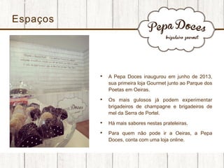 Espaços

• 

A Pepa Doces inaugurou em junho de 2013,
sua primeira loja Gourmet junto ao Parque dos
Poetas em Oeiras.

• 

Os mais gulosos já podem experimentar
brigadeiros de champagne e brigadeiros de
mel da Serra de Portel.

• 

Há mais sabores nestas prateleiras.

• 

Para quem não pode ir a Oeiras, a Pepa
Doces, conta com uma loja online.

 
