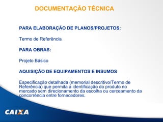 DOCUMENTAÇÃO TÉCNICA
PARA ELABORAÇÃO DE PLANOS/PROJETOS:
Termo de Referência
PARA OBRAS:
Projeto Básico
AQUISIÇÃO DE EQUIPAMENTOS E INSUMOS
Especificação detalhada (memorial descritivo/Termo de
Referência) que permita a identificação do produto no
mercado sem direcionamento da escolha ou cerceamento da
concorrência entre fornecedores.
 