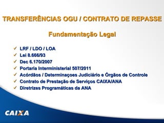 TRANSFERÊNCIAS OGU / CONTRATO DE REPASSE
Fundamentação Legal
 LRF / LDO / LOA
 Lei 8.666/93
 Dec 6.170/2007
 Portaria Interministerial 507/2011
 Acórdãos / Determinaçoes Judiciário e Órgãos de Controle
 Contrato de Prestação de Serviços CAIXA/ANA
 Diretrizes Programáticas da ANA
 