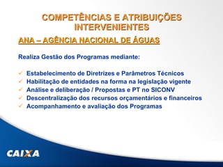 COMPETÊNCIAS E ATRIBUIÇÕES
INTERVENIENTES
ANA – AGÊNCIA NACIONAL DE ÁGUAS
Realiza Gestão dos Programas mediante:
 Estabelecimento de Diretrizes e Parâmetros Técnicos
 Habilitação de entidades na forma na legislação vigente
 Análise e deliberação / Propostas e PT no SICONV
 Descentralização dos recursos orçamentários e financeiros
 Acompanhamento e avaliação dos Programas
 