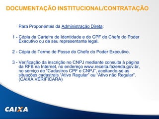 DOCUMENTAÇÃO INSTITUCIONAL/CONTRATAÇÃO
Para Proponentes da Administração Direta:
1 - Cópia da Carteira de Identidade e do CPF do Chefe do Poder
Executivo ou de seu representante legal.
2 - Cópia do Termo de Posse do Chefe do Poder Executivo.
3 - Verificação da inscrição no CNPJ mediante consulta à página
da RFB na Internet, no endereço www.receita.fazenda.gov.br,
no serviço de “Cadastros CPF e CNPJ”, aceitando-se as
situações cadastrais “Ativo Regular” ou “Ativo não Regular”.
(CAIXA VERIFICARÁ)
 