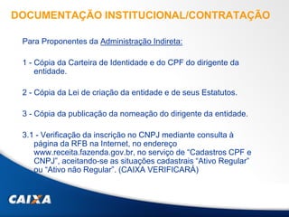 DOCUMENTAÇÃO INSTITUCIONAL/CONTRATAÇÃO
Para Proponentes da Administração Indireta:
1 - Cópia da Carteira de Identidade e do CPF do dirigente da
entidade.
2 - Cópia da Lei de criação da entidade e de seus Estatutos.
3 - Cópia da publicação da nomeação do dirigente da entidade.
3.1 - Verificação da inscrição no CNPJ mediante consulta à
página da RFB na Internet, no endereço
www.receita.fazenda.gov.br, no serviço de “Cadastros CPF e
CNPJ”, aceitando-se as situações cadastrais “Ativo Regular”
ou “Ativo não Regular”. (CAIXA VERIFICARÁ)
 