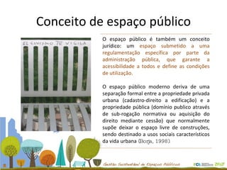 Conceito de espaço público O espaço público é também um conceito jurídico: um  espaço submetido a uma regulamentação específica por parte da administração pública, que garante a acessibilidade a todos e define as condições de utilização. O espaço público moderno deriva de uma separação formal entre a propriedade privada urbana (cadastro-direito a edificação) e a propriedade pública (domínio publico através de sub-rogação normativa ou aquisição do direito mediante cessão) que normalmente supõe deixar o espaço livre de construções, sendo destinado a usos sociais característicos da vida urbana  (Borja, 1998).  