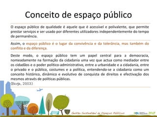 Conceito de espaço público O espaço público de qualidade é aquele que é acessível e polivalente, que permite prestar serviços e ser usado por diferentes utilizadores independentemente do tempo de permanência.  Assim, o  espaço público é o lugar da convivência e da tolerância, mas também do conflito e da diferença. Deste modo, o espaço público tem um papel central para a democracia, nomeadamente na formação da cidadania uma vez que actua como mediador entre os cidadãos e o poder político-administrativo, entre a urbanidade e a cidadania, entre o privado e o público, costumes e a política, entendendo-se a cidadania como um conceito histórico, dinâmico e evolutivo de conquista de direitos e efectivação dos mesmos através de políticas públicas. (Borja, 2003) 
