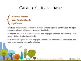 Características - base estrutura / forma uso / funcionalidade significado O estudo da  estrutura e forma  dos espaços urbanos apela à identificação dos tipos e das morfologias subjacentes às partes da cidade. O estudo do  uso e funcionalidade  dos espaços urbanos relaciona-se com características ligadas à percepção. O estudo do  significado  dos espaços urbanos faz referência à identidade dos lugares e à sua representação colectiva. 