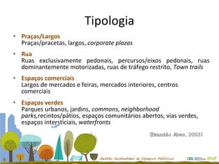 Praças/Largos Praças/pracetas, largos,  corporate plazas Rua Ruas exclusivamente pedonais, percursos/eixos pedonais, ruas dominantemente motorizadas, ruas de tráfego restrito,  Town trails Espaços comerciais Largos de mercados e feiras, mercados interiores, centros  comerciais Espaços verdes Parques urbanos, jardins,  commons ,  neighborhood parks, recintos/pátios, espaços comunitários abertos, vias verdes, espaços intersticiais,  waterfronts Tipologia (Brandão Alves, 2003)  