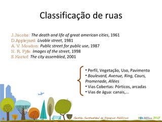 Classificação de ruas J.Jacobs:  The death and life of great american cities , 1961 D.Appleyard:  Livable street , 1981 A. V. Moudon:  Public street for public use , 1987 N. R. Fyfe:  Images of the street , 1998 S.Kostof:  The city assembled , 2001 Perfil, Vegetação, Uso, Pavimento Boulevard, Avenue, Ring, Cours, Promenade, Allées Vias Cobertas: Pórticos, arcadas Vias de água: canais,... 