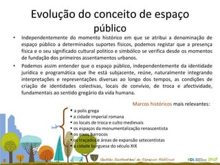Evolução do conceito de espaço  público Independentemente do momento histórico em que se atribui a denominação de espaço público a determinados suportes físicos, podemos registar que a presença física e o seu significado cultural politico e simbólico se verifica desde os momentos de fundação dos primeiros assentamentos urbanos.  Podemos assim entender que o espaço público, independentemente da identidade jurídica e programática que lhe está subjacente, reúne, naturalmente integrando interpretações e representações diversas ao longo dos tempos, as condições de criação de identidades colectivas, locais de convívio, de troca e afectividade, fundamentais ao sentido gregário da vida humana.  Marcos históricos  mais relevantes:  a polis grega a cidade imperial romana os locais de troca e culto medievais os espaços da monumentalização renascentista os eixos barrocos os traçados e áreas de expansão setecentistas a cidade burguesa do século XIX  