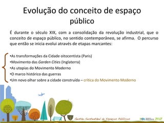 Evolução do conceito de espaço  público É durante o século XIX, com a consolidação da revolução industrial, que o conceito de espaço público, no sentido contemporâneo, se afirma.  O percurso que então se inicia evolui através de etapas marcantes: As transformações da Cidade oitocentista (Paris) Movimento das  Garden Cities  (Inglaterra)  As utopias do Movimento Moderno  O marco histórico das guerras Um novo olhar sobre a cidade construída –  crítica do Movimento Moderno 
