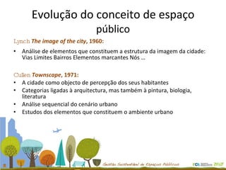 Evolução do conceito de espaço  público Lynch   The image of the city , 1960: Análise de elementos que constituem a estrutura da imagem da cidade: Vias Limites Bairros Elementos marcantes Nós … Cullen   Townscape , 1971:  A cidade como objecto de percepção dos seus habitantes  Categorias ligadas à arquitectura, mas também à pintura, biologia, literatura Análise sequencial do cenário urbano  Estudos dos elementos que constituem o ambiente urbano 