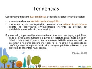 Tendências Confrontamo-nos com  duas tendências  de reflexão aparentemente opostas: a que estabelece um  declínio do domínio público;  e uma outra que, por oposição,  assenta numa  atitude de optimismo  quanto ao progressivo enriquecimento inerente às práticas de sociabilidade que nele são desenvolvidas. Por um lado, a perspectiva desencantada de encarar os espaços públicos, onde o medo a insegurança e a perda de estatuto privilegiado de inter-relacionamento social leva a que seja apenas definido como um meio de passagem e não uma procura em si próprio; por outro, um sentimento de confiança ante a representação dos espaços públicos urbanos, como pretexto de encontros multi-sociais. (Ribeiro, 2002) 