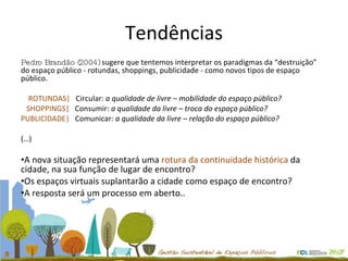 Tendências Pedro Brandão (2004)  sugere que tentemos interpretar os paradigmas da “destruição” do espaço público - rotundas, shoppings, publicidade - como novos tipos de espaço público. ROTUNDAS|  Circular:  a qualidade de livre – mobilidade do espaço público?  SHOPPINGS|  Consumir:  a qualidade da livre – troca do espaço público? PUBLICIDADE|  Comunicar : a qualidade da livre – relação do espaço público? (…) A nova situação representará uma  rotura da continuidade histórica  da cidade, na sua função de lugar de encontro?  Os espaços virtuais suplantarão a cidade como espaço de encontro?  A resposta será um processo em aberto.. 