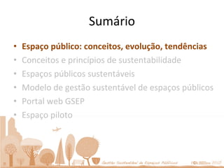 Sumário Espaço público: conceitos, evolução, tendências Conceitos e princípios de sustentabilidade Espaços públicos sustentáveis Modelo de gestão sustentável de espaços públicos Portal web GSEP Espaço piloto 