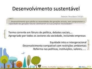 Desenvolvimento sustentável Termo corrente em fóruns de política, debates sociais,... Apropriado por todos os sectores da sociedade, incluindo empresas Equidade intra e intergeracional Desenvolvimento compatível com restrições ambientais Reforma nas políticas, instituições, valores, ....    Relatório Brundtland (WCED, 1987) “ ...desenvolvimento que satisfaz as necessidades das gerações actuais, sem comprometer a capacidade das gerações futuras satisfazerem as suas próprias necessidades”. 