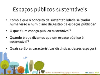 Espaços públicos sustentáveis Como é que o conceito de sustentabilidade se traduz numa visão e num plano de gestão de espaços públicos? O que é um espaço público sustentável? Quando é que dizemos que um espaço público é sustentável? Quais serão as características distintivas desses espaços? 