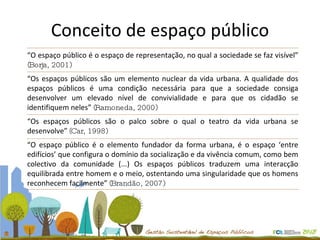 Conceito de espaço público “ O espaço público é o espaço de representação, no qual a sociedade se faz visível”  (Borja, 2001) “ Os espaços públicos são um elemento nuclear da vida urbana. A qualidade dos espaços públicos é uma condição necessária para que a sociedade consiga desenvolver um elevado nível de convivialidade e para que os cidadão se identifiquem neles”  (Ramoneda, 2000) “ Os espaços públicos são o palco sobre o qual o teatro da vida urbana se desenvolve”   (Car, 1998) “ O espaço público é o elemento fundador da forma urbana, é o espaço ‘entre edifícios’ que configura o domínio da socialização e da vivência comum, como bem colectivo da comunidade (...) Os espaços públicos traduzem uma interacção equilibrada entre homem e o meio, ostentando uma singularidade que os homens reconhecem facilmente”   (Brandão, 2007) 