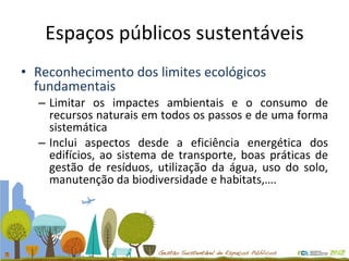 Espaços públicos sustentáveis Reconhecimento dos limites ecológicos fundamentais Limitar os impactes ambientais e o consumo de recursos naturais em todos os passos e de uma forma sistemática Inclui aspectos desde a eficiência energética dos edifícios, ao sistema de transporte, boas práticas de gestão de resíduos, utilização da água, uso do solo, manutenção da biodiversidade e habitats,…. 