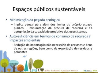 Espaços públicos sustentáveis Minimização da pegada ecológica Implica pensar para além dos limites do próprio espaço público – minimização da procura de recursos e da apropriação da capacidade produtiva dos ecossistemas Auto-suficiência em termos de consumo de recursos e impactes ambientais Redução da importação não necessária de recursos e bens de outras regiões, bem como da exportação de resíduos e poluentes 