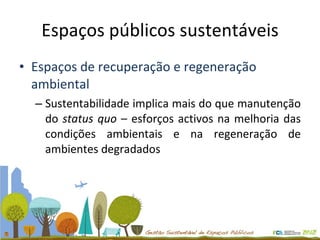 Espaços públicos sustentáveis Espaços de recuperação e regeneração ambiental Sustentabilidade implica mais do que manutenção do  status quo  – esforços activos na melhoria das condições ambientais e na regeneração de ambientes degradados 
