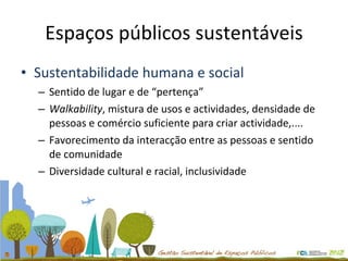 Espaços públicos sustentáveis Sustentabilidade humana e social Sentido de lugar e de “pertença” Walkability , mistura de usos e actividades, densidade de pessoas e comércio suficiente para criar actividade,.... Favorecimento da interacção entre as pessoas e sentido de comunidade Diversidade cultural e racial, inclusividade 