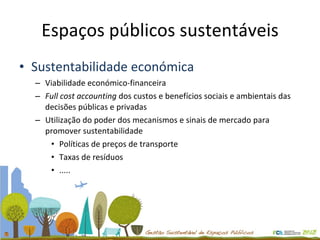 Espaços públicos sustentáveis Sustentabilidade económica Viabilidade económico-financeira  Full cost accounting  dos custos e benefícios sociais e ambientais das decisões públicas e privadas Utilização do poder dos mecanismos e sinais de mercado para promover sustentabilidade Políticas de preços de transporte Taxas de resíduos ..... 
