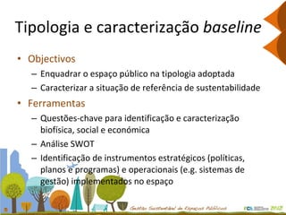 Tipologia e caracterização  baseline Objectivos Enquadrar o espaço público na tipologia adoptada Caracterizar a situação de referência de sustentabilidade Ferramentas Questões-chave para identificação e caracterização biofísica, social e económica Análise SWOT Identificação de instrumentos estratégicos (políticas, planos e programas) e operacionais (e.g. sistemas de gestão) implementados no espaço 