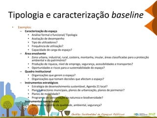 Tipologia e caracterização  baseline Exemplos: Caracterização do espaço Análise formal e funcional/ Tipologia Avaliação de desempenho Tipo de utilizadores? Frequência de utilização? Capacidade de carga do espaço? Área envolvente Zona urbana, industrial, rural, costeira, montanha, insular, áreas classificadas para a protecção ambiental e do património? Produção de riqueza, nível de emprego, segurança, acessibilidades e transportes?  Oportunidades e riscos para a sustentabilidade do espaço? Quadro institucional   Organizações que gerem o espaço? Organizações que tomam decisões que afectam o espaço? Instrumentos estratégicos  Estratégia de desenvolvimento sustentável, Agenda 21 local? Planos directores municipais, planos de urbanização, planos de pormenor? Planos de mobilidade? Programas de conservação da natureza e biodiversidade? Instrumentos operacionais  Sistemas de gestão da qualidade, ambiental, segurança? 