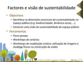Factores e visão de sustentabilidade Objectivos Identificar as dimensões essenciais de sustentabilidade no espaço público (e.g. biodiversidade, dinâmica social, ...) Construir uma visão de sustentabilidade do espaço público Ferramentas Focus groups Workshops  de cenários Workshops  de modelação criativa: utilização de imagens e modelos físicos na construção de visões 