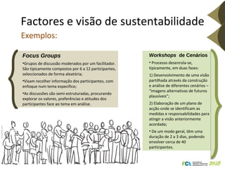 Factores e visão de sustentabilidade Focus Groups Grupos de discussão moderados por um facilitador. São tipicamente compostos por 6 a 12 participantes, seleccionados de forma aleatória; Visam recolher informação dos participantes, com enfoque num tema específico; As discussões são semi-estruturadas, procurando explorar os valores, preferências e atitudes dos participantes face ao tema em análise.  Exemplos: Istockphoto.com Workshops  de Cenários Processo desenrola-se, tipicamente, em duas fases:  1) Desenvolvimento de uma visão partilhada através da construção e análise de diferentes cenários – “imagens alternativas de futuros plausíveis”;  2) Elaboração de um plano de acção onde se identificam as medidas e responsabilidades para atingir a visão anteriormente acordada;  De um modo geral, têm uma duração de 2 a 3 dias, podendo envolver cerca de 40 participantes. 