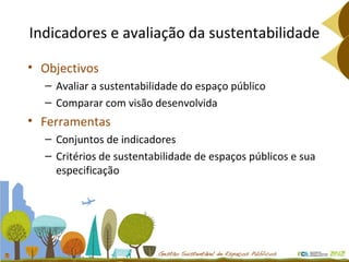 Indicadores e avaliação da sustentabilidade Objectivos Avaliar a sustentabilidade do espaço público Comparar com visão desenvolvida Ferramentas Conjuntos de indicadores  Critérios de sustentabilidade de espaços públicos e sua especificação 