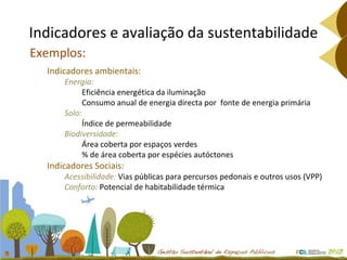 Indicadores e avaliação da sustentabilidade Exemplos: Indicadores ambientais: Energia:  Eficiência energética da iluminação Consumo anual de energia directa por  fonte de energia primária Solo:  Índice de permeabilidade Biodiversidade:  Área coberta por espaços verdes % de área coberta por espécies autóctones Indicadores Sociais: Acessibilidade:  Vias públicas para percursos pedonais e outros usos (VPP) Conforto:  Potencial de habitabilidade térmica 
