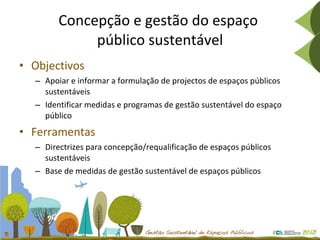 Concepção e gestão do espaço  público sustentável Objectivos Apoiar e informar a formulação de projectos de espaços públicos sustentáveis Identificar medidas e programas de gestão sustentável do espaço público Ferramentas Directrizes para concepção/requalificação de espaços públicos sustentáveis Base de medidas de gestão sustentável de espaços públicos 