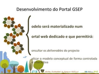 Desenvolvimento do Portal GSEP Modelo será materializado num p ortal web dedicado e que permitirá: Consultar os  deliverables  do projecto Aplicar o modelo conceptual de forma controlada e interactiva Identificação da Tipologia de Espaço Público 1 2 3 4 5 6 7 8 Princípios de Sustentabilidade Participação Comunicação Identificação da Tipologia de Espaço Público 1 2 3 4 5 6 7 8 Princípios de Sustentabilidade Participação Comunicação Identificação da Tipologia de Espaço Público 1 2 3 4 5 6 7 8 Princípios de Sustentabilidade Participação Comunicação Identificação da Tipologia de Espaço Público 1 2 3 4 5 6 7 8 Princípios de Sustentabilidade Participação Comunicação 