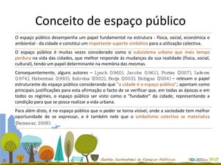 Conceito de espaço público O espaço público desempenha um papel fundamental na estrutura - física, social, económica e ambiental - da cidade e constitui um  importante suporte simbólico  para a utilização colectiva.  O espaço público é muitas vezes considerado como o  subsistema urbano que mais tempo perdura  na vida das cidades, que melhor responde às mudanças da sua realidade (física, social, cultural), tendo um papel determinante na memória das mesmas. Consequentemente, alguns autores –  Lynch (1960), Jacobs (1961), Portas (2007), Lefevre (1974), Habermas (1993), Indovina (2002), Borja (2003), Bohigas (2004)  – relevam o papel estruturante do espaço público considerando que  “a cidade é o espaço público” ; apontam como principais justificações para esta afirmação o facto de se verificar que, em todas as épocas e em todos os regimes, o espaço público ser visto como o “fundador” da cidade, representando a condição para que se possa realizar a vida urbana.  Para além disto, é no espaço público que o poder se torna visível, onde a sociedade tem melhor oportunidade de se expressar, e é também nele que o  simbolismo colectivo se materializa  (Remesar, 2008)   