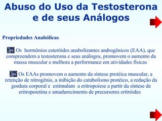Abuso do Uso da Testosterona e de seus Análogos Os  hormônios esteróides anabolizantes androgênicos (EAA), que compreendem a testosterona e seus análogos, promovem o aumento da massa muscular e melhora a performance em atividades físicas  Os EAAs promovem o aumento da síntese protéica muscular, a retenção de nitrogênio, a inibição do catabolismo protéico, a redução da gordura corporal e  estimulam  a eritropoiese a partir da síntese de eritropoietina e amadurecimento de precursores eritróides  Propriedades Anabólicas   