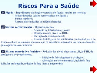 Riscos Para a Saúde Fígado  – Impedimento da função excretora do fígado,   resulta em icterícia; -  Peliose hepática (cistos hemorrágicos no fígado); -  Tumor   hepático; -  Ruptura das cavidades ou falência hepática Sistema cardiovascular –  Hiperinsulinemia;  -  Alteração de tolerância à glicose; -  Decréscimo nos níveis de HDL; -  Elevação da pressão arterial; -  Exames histológicos das miofibrilas e mitocôndrias, e do tecido   cardíaco de animais, mostram que os anabólicos esteróides lideram as alterações   patológicas dessas estruturas Sistema reprodutivo feminino –  Redução dos níveis circulantes   LH,de FSH, de estrógeno e de   progesterona; -  Inibição da foliculogênese e ovulação; -  Alterações no ciclo menstrual,incluindo fase folicular prolongada, redução da fase lútea e amenorréria 