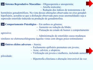 Sistema Reprodutivo Masculino  – Oligoespermia   e anospermia;  -  Atrofia testicular;  -  Redução dos índices de testosterona e de hormônios gonadotróficos. Na vista dessas alterações observadas no eixo   gonadal-hipofisário, acredita-se que a disfunção observada para essas anormalidades   seja a supressão esteróide-induzida na produção de gonadotrofina.  Comportamento Psicológico  – Em ambos os gêneros; -  Aumento ou   redução da libido;  -  Flutuação no estado de humor e comportamento agressivo; -  Administração de   esteróides causa mudanças similares no eletroencefalograma àquelas vistas com   drogas psico-estimulantes  Outros efeitos adversos –  Ataxia; -  Fechamento epifisário prematuro em jovens;    -  Acne,   calvície, e alopécia; -  Virilização em jovens e mulheres, incluindo aumento da pilosidade; -  Hipertrofia clitoriana e alteração irreversível da voz 