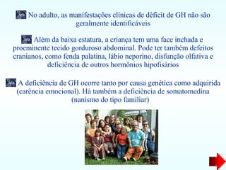 No adulto, as manifestações clínicas de déficit de GH não são geralmente identificáveis Além da baixa estatura, a criança tem uma face inchada e  proeminente tecido gorduroso abdominal. Pode ter também defeitos cranianos, como fenda palatina, lábio neporino, disfunção olfativa e deficiência de outros hormônios hipofisários A deficiência de GH ocorre tanto por causa genética como adquirida (carência emocional). Há também a deficiência de somatomedina (nanismo do tipo familiar)  