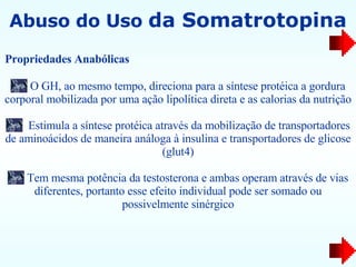 Abuso do Uso  da Somatrotopina O GH, ao mesmo tempo, direciona para a síntese protéica a gordura corporal mobilizada por uma ação lipolítica direta e as calorias da nutrição Estimula a síntese protéica através da mobilização de transportadores de aminoácidos de maneira análoga à insulina e transportadores de glicose (glut4) Tem mesma potência da testosterona e ambas operam através de vias diferentes, portanto esse efeito individual pode ser somado ou possivelmente sinérgico Propriedades Anabólicas   
