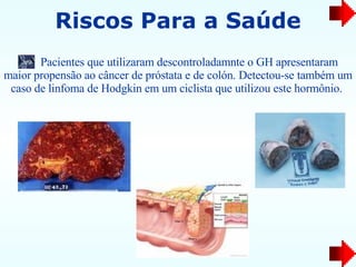 Pacientes que utilizaram descontroladamnte o GH apresentaram maior propensão ao câncer de próstata e de colón. Detectou-se também um caso de linfoma de Hodgkin em um ciclista que utilizou este hormônio.   Riscos Para a Saúde 