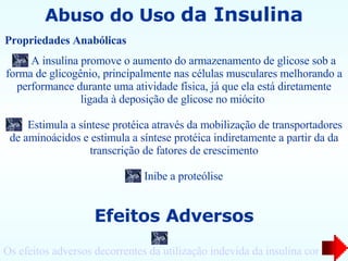 Abuso do Uso  da Insulina A insulina promove o aumento do armazenamento de glicose sob a forma de glicogênio, principalmente nas células musculares melhorando a performance durante uma atividade física, já que ela está diretamente ligada à deposição de glicose no miócito  Estimula a síntese protéica através da mobilização de transportadores de aminoácidos e estimula a síntese protéica indiretamente a partir da da transcrição de fatores de crescimento Inibe a proteólise Propriedades Anabólicas   Efeitos Adversos Os efeitos adversos decorrentes da utilização indevida da insulina correspondem à sua função hipoglicemiante 