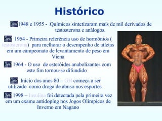 Histórico  1954 - Primeira referência uso de hormônios ( testosterona )  para melhorar o desempenho de atletas em um campeonato de levantamento de peso em Viena 1964 - O uso  de esteróides anabolizantes com este fim tornou-se difundido  1948 e 1955 -  Químicos sintetizaram mais de mil derivados de testosterona e análogos.   Início dos anos 80 –  GH  começa a ser utilizado  como droga de abuso nos esportes  1998 –  Insulina  foi detectada pela primeira vez em um exame antidoping nos Jogos Olímpicos de Inverno em Nagano 