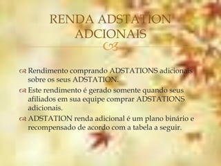 RENDA ADSTATION
           ADCIONAIS
                      
 Rendimento comprando ADSTATIONS adicionais
  sobre os seus ADSTATION.
 Este rendimento é gerado somente quando seus
  afiliados em sua equipe comprar ADSTATIONS
  adicionais.
 ADSTATION renda adicional é um plano binário e
  recompensado de acordo com a tabela a seguir.
 
