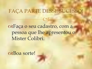 FAÇA PARTE DESSE SUCESSO!
              
Faça o seu cadastro, com a
 pessoa que lhe apresentou o
 Mister Colibri.

Boa sorte!
 