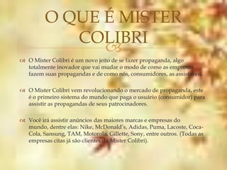O QUE É MISTER
            COLIBRI
               
 O Mister Colibri é um novo jeito de se fazer propaganda, algo
  totalmente inovador que vai mudar o modo de como as empresas
  fazem suas propagandas e de como nós, consumidores, as assistimos.

 O Mister Colibri vem revolucionando o mercado de propaganda, este
  é o primeiro sistema do mundo que paga o usuário (consumidor) para
  assistir as propagandas de seus patrocinadores.

 Você irá assistir anúncios das maiores marcas e empresas do
  mundo, dentre elas: Nike, McDonald’s, Adidas, Puma, Lacoste, Coca-
  Cola, Sansung, TAM, Motorola, Gillette, Sony, entre outros. (Todas as
  empresas citas já são clientes da Mister Colibri).
 