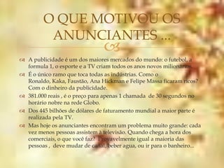 O QUE MOTIVOU OS
          ANUNCIANTES ...
                                
 A publicidade é um dos maiores mercados do mundo: o futebol, a
  formula 1, o esporte e a TV criam todos os anos novos milionários.
 É o único ramo que toca todas as indústrias. Como o
  Ronaldo, Kaka, Faustão, Ana Hickman e Felipe Massa ficaram ricos?
  Com o dinheiro da publicidade.
 381.000 reais , é o preço para apenas 1 chamada de 30 segundos no
  horário nobre na rede Globo.
 Dos 445 bilhões de dólares de faturamento mundial a maior parte é
  realizada pela TV.
 Mas hoje os anunciantes encontram um problema muito grande: cada
  vez menos pessoas assistem à televisão. Quando chega a hora dos
  comerciais, o que você faz? Provavelmente igual a maioria das
  pessoas , deve mudar de canal, beber agua, ou ir para o banheiro...
 