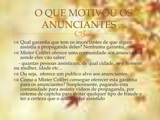 O QUE MOTIVOU OS
          ANUNCIANTES ...
                           
 Qual garantia que tem os anunciantes de que algum
   assistiu a propaganda deles? Nenhuma garantia.
 Mister Colibri oferece uma comunidade aos anunciantes
   aonde eles vão saber:
  - quantas pessoas assistiram, de qual cidade, se é homem
ou mulher, idade etc...
 Ou seja, oferece um publico alvo aos anunciantes.
 Como a Mister Colibri consegue oferecer esta garantia
   para os anunciantes? Simplesmente, pagando esta
   comunidade para assistir vídeos de propaganda, por
   sistema de captcha para evitar qualquer tipo de fraude e
   ter a certeza que o anuncio foi assistido
 