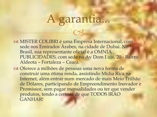 A garantia...
                  
 MISTER COLIBRI é uma Empresa Internacional, com
  sede nos Emirados Árabes, na cidade de Dubai. No
  Brasil, sua representante oficial é a OMNIA
  PUBLICIDADES, com sede na Av Dom Luis, 20 - Bairro
  Aldeota – Fortaleza – Ceará.
 Oferece a milhões de pessoas uma nova forma de
  construir uma ótima renda, assistindo Mídia Rica na
  Internet, além entrar num mercado de mais Meio Trilhão
  de Dólares, participando de Empreendimento Inovador e
  Promissor, sem pagar mensalidades ou ter que vender
  produtos, tendo a certeza de que TODOS IRÃO
  GANHAR!
 